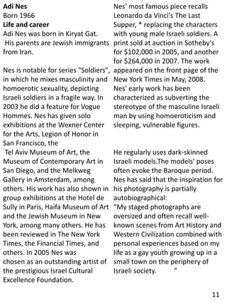 Adi Nes
Born 1966
Life and career
Adi Nes was born in Kiryat Gat.
His parents are Jewish immigrants
from Iran.
Nes is notable for series "Soldiers",
in which he mixes masculinity and
homoerotic sexuality, depicting
Israeli soldiers in a fragile way. In
2003 he did a feature for Vogue
Hommes. Nes has given solo
exhibitions at the Wexner Center
for the Arts, Legion of Honor in
San Francisco, the
Tel Aviv Museum of Art, the
Museum of Contemporary Art in
San Diego, and the Melkweg
Gallery in Amsterdam, among
others. His work has also shown in
group exhibitions at the Hotel de
Sully in Paris, Haifa Museum of Art
and the Jewish Museum in New
York, among many others. He has
been reviewed in The New York
Times, the Financial Times, and
others. In 2005 Nes was
chosen as an outstanding artist of
the prestigious Israel Cultural
Excellence Foundation.
Nes' most famous piece recalls
Leonardo da Vinci's The Last
Supper, * replacing the characters
with young male Israeli soldiers. A
print sold at auction in Sotheby's
for $102,000 in 2005, and another
for $264,000 in 2007. The work
appeared on the front page of the
New York Times in May, 2008.
Nes' early work has been
characterized as subverting the
stereotype of the masculine Israeli
man by using homoeroticism and
sleeping, vulnerable figures.
He regularly uses dark-skinned
Israeli models.The models' poses
often evoke the Baroque period.
Nes has said that the inspiration for
his photography is partially
autobiographical:
“My staged photographs are
oversized and often recall well-
known scenes from Art History and
Western Civilization combined with
personal experiences based on my
life as a gay youth growing up in a
small town on the periphery of
Israeli society. ”
11
 
