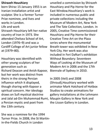 Shirazeh Houshiary
born Shiraz 15 January 1955 is an
Iranian installation artist and
sculptor. She is a former Turner
Prize nominee, and lives and
works in London.
Life and work
Shirazeh Houshiary left her native
country of Iran in 1973. She
attended Chelsea School of Art,
London (1976–9) and was a
Cardiff College of Art junior fellow
at (1979–80).
Houshiary was identified with
other young sculptors of her
generation such as
Richard Deacon and Anish Kapoor,
but her work was distinct from
theirs in the strong Persian
influence which it displayed,
though sharing with Kapoor a
spiritual concern. Her ideology
draws on Sufi mystical doctrine
and Jalal ad-Din Muhammad Rumi,
a Persian mystic and poet from
the 13th century.
She was a nominee for the 1994
Turner Prize. In 2008, the St Martin-
in-the-Fields Church in London
unveiled a commission by Shirazeh
Houshiary and Pip Horne for the
East Window.Houshiary's work is
included in numerous public and
private collections including the
Museum of Modern Art, New York
and The Tate Collection, London. In
2005, Creative Time commissioned
Houshiary and Pip Horne for their
Creative Time Art on the Plaza
series where the monumental
Breath tower was exhibited in New
York City. Her work was also
included in Feri Daftari's exhibition
Without Boundary: Seventeen
Ways of Looking at the Museum of
Modern Art in 2006 and the 17th
Biennale of Sydney in 2010.
In 2005 (Veil) and 2008
(Shroud),Houshiary worked with
animator Mark Hatchard of Hotbox
Studios to create animations for
gallery installations at the Lehmann
Maupin Gallery in New York and
the Lisson Gallery in London.
13
 