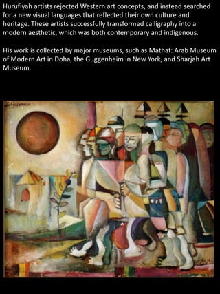 Hurufiyah artists rejected Western art concepts, and instead searched
for a new visual languages that reflected their own culture and
heritage. These artists successfully transformed calligraphy into a
modern aesthetic, which was both contemporary and indigenous.
His work is collected by major museums, such as Mathaf: Arab Museum
of Modern Art in Doha, the Guggenheim in New York, and Sharjah Art
Museum.
 