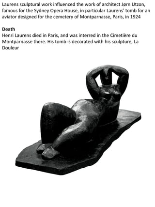 Laurens sculptural work influenced the work of architect Jørn Utzon,
famous for the Sydney Opera House, in particular Laurens' tomb for an
aviator designed for the cemetery of Montparnasse, Paris, in 1924
Death
Henri Laurens died in Paris, and was interred in the Cimetière du
Montparnasse there. His tomb is decorated with his sculpture, La
Douleur
 