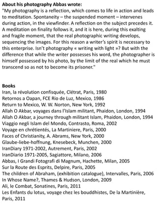 About his photography Abbas wrote:
"My photography is a reflection, which comes to life in action and leads
to meditation. Spontaneity – the suspended moment – intervenes
during action, in the viewfinder. A reflection on the subject precedes it.
A meditation on finality follows it, and it is here, during this exalting
and fragile moment, that the real photographic writing develops,
sequencing the images. For this reason a writer’s spirit is necessary to
this enterprise. Isn’t photography « writing with light »? But with the
difference that while the writer possesses his word, the photographer is
himself possessed by his photo, by the limit of the real which he must
transcend so as not to become its prisoner."
Books
Iran, la révolution confisquée, Clétrat, Paris, 1980
Retornos a Oapan, FCE Rio de Luz, Mexico, 1986
Return to Mexico, W. W. Norton, New York, 1992
Allah O Akbar, voyages dans l’Islam militant, Phaidon, London, 1994
Allah O Akbar, a journey through militant Islam, Phaidon, London, 1994
Viaggio negli Islam del Mondo, Contrasto, Roma, 2002
Voyage en chrétientés, La Martiniere, Paris, 2000
Faces of Christianity, A. Abrams, New York, 2000
Glaube-liebe-hoffnung, Knesebeck, Munchen, 2000
IranDiary 1971-2002, Autrement, Paris, 2002
IranDiario 1971-2005, Sagiattore, Milano, 2006
Abbas, I Grandi Fotografi di Magnum, Hachette, Milan, 2005
Sur la Route des Esprits, Delpire, Paris, 2005
The children of Abraham, (exhibition catalogue), Intervalles, Paris, 2006
In Whose Name?, Thames & Hudson, London, 2009
Ali, le Combat, Sonatines, Paris, 2011
Les Enfants du lotus, voyage chez les bouddhistes, De la Martinière,
Paris, 2011
 