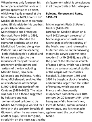 When he was only fourteen, his
father persuaded Ghirlandaio to
pay his apprentice as an artist,
which was highly unusual at the
time. When in 1489, Lorenzo de'
Medici, de facto ruler of Florence,
asked Ghirlandaio for his two best
pupils, Ghirlandaio sent
Michelangelo and Francesco
Granacci. From 1490 to 1492,
Michelangelo attended the
Humanist academy which the
Medici had founded along Neo
Platonic lines. At the academy,
both Michelangelo's outlook and
his art were subject to the
influence of many of the most
prominent philosophers and
writers of the day including
Marsilio Ficino, Pico della
Mirandola and Poliziano. At this
time, Michelangelo sculpted the
reliefs Madonna of the Steps
(1490–1492) and Battle of the
Centaurs (1491–1492). The latter
was based on a theme suggested
by Poliziano and was
commissioned by Lorenzo de
Medici. Michelangelo worked for a
time with the sculptor Bertoldo di
Giovanni. When he was seventeen,
another pupil, Pietro Torrigiano,
struck him on the nose, causing the
disfigurement which is conspicuous
in all the portraits of Michelangelo
Bologna, Florence and Rome,
1492–99
Michelangelo's Pietà, St Peter's
Basilica (1498–99)
Lorenzo de' Medici's death on 8
April 1492 brought a reversal of
Michelangelo's circumstances.
Michelangelo left the security of
the Medici court and returned to
his father's house. In the following
months he carved a polychrome
wooden Crucifix (1493), as a gift to
the prior of the Florentine church
of Santo Spirito, which had allowed
him to do some anatomical studies
of the corpses of the church's
hospital.[21] Between 1493 and
1494 he bought a block of marble,
and carved a larger than life statue
of Hercules, which was sent to
France and subsequently
disappeared sometime circa 18th
century. On 20 January 1494, after
heavy snowfalls, Lorenzo's heir,
Piero de Medici, commissioned a
snow statue, and Michelangelo
again entered the court of the
Medici.
 