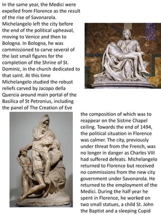 In the same year, the Medici were
expelled from Florence as the result
of the rise of Savonarola.
Michelangelo left the city before
the end of the political upheaval,
moving to Venice and then to
Bologna. In Bologna, he was
commissioned to carve several of
the last small figures for the
completion of the Shrine of St.
Dominic, in the church dedicated to
that saint. At this time
Michelangelo studied the robust
reliefs carved by Jacopo della
Quercia around main portal of the
Basilica of St Petronius, including
the panel of The Creation of Eve
the composition of which was to
reappear on the Sistine Chapel
ceiling. Towards the end of 1494,
the political situation in Florence
was calmer. The city, previously
under threat from the French, was
no longer in danger as Charles VIII
had suffered defeats. Michelangelo
returned to Florence but received
no commissions from the new city
government under Savonarola. He
returned to the employment of the
Medici. During the half year he
spent in Florence, he worked on
two small statues, a child St. John
the Baptist and a sleeping Cupid
 