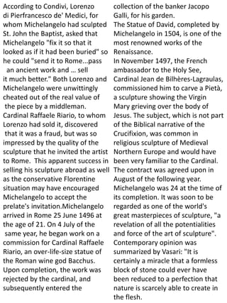 According to Condivi, Lorenzo
di Pierfrancesco de' Medici, for
whom Michelangelo had sculpted
St. John the Baptist, asked that
Michelangelo "fix it so that it
looked as if it had been buried" so
he could "send it to Rome...pass
an ancient work and … sell
it much better." Both Lorenzo and
Michelangelo were unwittingly
cheated out of the real value of
the piece by a middleman.
Cardinal Raffaele Riario, to whom
Lorenzo had sold it, discovered
that it was a fraud, but was so
impressed by the quality of the
sculpture that he invited the artist
to Rome. This apparent success in
selling his sculpture abroad as well
as the conservative Florentine
situation may have encouraged
Michelangelo to accept the
prelate's invitation.Michelangelo
arrived in Rome 25 June 1496 at
the age of 21. On 4 July of the
same year, he began work on a
commission for Cardinal Raffaele
Riario, an over-life-size statue of
the Roman wine god Bacchus.
Upon completion, the work was
rejected by the cardinal, and
subsequently entered the
collection of the banker Jacopo
Galli, for his garden.
The Statue of David, completed by
Michelangelo in 1504, is one of the
most renowned works of the
Renaissance.
In November 1497, the French
ambassador to the Holy See,
Cardinal Jean de Bilhères-Lagraulas,
commissioned him to carve a Pietà,
a sculpture showing the Virgin
Mary grieving over the body of
Jesus. The subject, which is not part
of the Biblical narrative of the
Crucifixion, was common in
religious sculpture of Medieval
Northern Europe and would have
been very familiar to the Cardinal.
The contract was agreed upon in
August of the following year.
Michelangelo was 24 at the time of
its completion. It was soon to be
regarded as one of the world's
great masterpieces of sculpture, "a
revelation of all the potentialities
and force of the art of sculpture".
Contemporary opinion was
summarized by Vasari: "It is
certainly a miracle that a formless
block of stone could ever have
been reduced to a perfection that
nature is scarcely able to create in
the flesh.
 