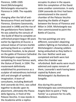 Florence, 1499–1505
David (Michelangelo)
Michelangelo returned to
Florence in 1499. The republic
was
changing after the fall of anti-
Renaissance Priest and leader of
Florence, Girolamo Savonarola,
(executed in 1498) and the rise of
the gonfaloniere Piero Soderini.
He was asked by the consuls of
the Guild of Wool to complete an
unfinished project begun 40 years
earlier by Agostino di Duccio: a
colossal statue of Carrara marble
portraying David as a symbol of
Florentine freedom, to be placed
on the gable of Florence Cathedral.
Michelangelo responded by
completing his most famous work,
the Statue of David, in 1504. The
masterwork definitively
established his prominence as a
sculptor of extraordinary technical
skill and strength of symbolic
imagination. A team of
consultants, including Botticelli
And Leonardo da Vinci, was called
together to decide upon its
placement, ultimately the Piazza
della Signoria, in front of the
Palazzo Vecchio. It now stands in
the Academia while a replica
occupies its place in the square.
With the completion of the David
came another commission. In early
1504 Leonardo da Vinci had been
commissioned in the council
chamber of the Palazzo Vecchio
depicting the Battle of Angiari
between the forces of Florence and
Milan in 1434. Michelangelo was
then commissioned to paint the
Battle of Cascina.
The two paintings are very
different, Leonardo's depicting
soldiers fighting on horseback, and
Michelangelo's showing soldiers
being ambushed as they bathe in
the river. Neither work was
completed and both were lost
when the chamber was
refurbished. Both works were much
admired and copies remain of
them, Leonardo's work having been
copied by Rubens and
Michelangelo's by Bastiano da
Sangallo.
Also during this period,
Michelangelo was commissioned by
Angelo Doni to paint a "Holy
Family" as a present for his wife,
Maddalena Strozzi.
 