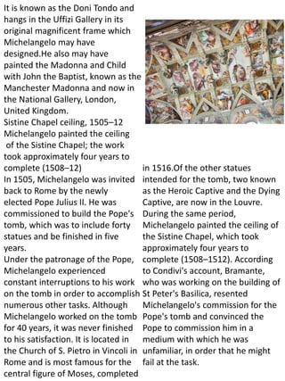 It is known as the Doni Tondo and
hangs in the Uffizi Gallery in its
original magnificent frame which
Michelangelo may have
designed.He also may have
painted the Madonna and Child
with John the Baptist, known as the
Manchester Madonna and now in
the National Gallery, London,
United Kingdom.
Sistine Chapel ceiling, 1505–12
Michelangelo painted the ceiling
of the Sistine Chapel; the work
took approximately four years to
complete (1508–12)
In 1505, Michelangelo was invited
back to Rome by the newly
elected Pope Julius II. He was
commissioned to build the Pope's
tomb, which was to include forty
statues and be finished in five
years.
Under the patronage of the Pope,
Michelangelo experienced
constant interruptions to his work
on the tomb in order to accomplish
numerous other tasks. Although
Michelangelo worked on the tomb
for 40 years, it was never finished
to his satisfaction. It is located in
the Church of S. Pietro in Vincoli in
Rome and is most famous for the
central figure of Moses, completed
in 1516.Of the other statues
intended for the tomb, two known
as the Heroic Captive and the Dying
Captive, are now in the Louvre.
During the same period,
Michelangelo painted the ceiling of
the Sistine Chapel, which took
approximately four years to
complete (1508–1512). According
to Condivi's account, Bramante,
who was working on the building of
St Peter's Basilica, resented
Michelangelo's commission for the
Pope's tomb and convinced the
Pope to commission him in a
medium with which he was
unfamiliar, in order that he might
fail at the task.
 