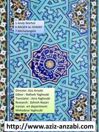 http://www.aziz-anzabi.com
1-Andy Warhol
6-BAQER AL-SHAIKH
7-Michelangelo
Director: Aziz Anzabi
Editor : Nafiseh Yaghoubi
Translator : Asra Yaghoubi
Research: Zohreh Nazari
Iranian art department:
Mohadese Yaghoubi
 