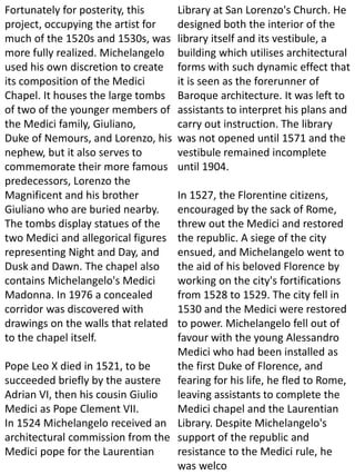 Fortunately for posterity, this
project, occupying the artist for
much of the 1520s and 1530s, was
more fully realized. Michelangelo
used his own discretion to create
its composition of the Medici
Chapel. It houses the large tombs
of two of the younger members of
the Medici family, Giuliano,
Duke of Nemours, and Lorenzo, his
nephew, but it also serves to
commemorate their more famous
predecessors, Lorenzo the
Magnificent and his brother
Giuliano who are buried nearby.
The tombs display statues of the
two Medici and allegorical figures
representing Night and Day, and
Dusk and Dawn. The chapel also
contains Michelangelo's Medici
Madonna. In 1976 a concealed
corridor was discovered with
drawings on the walls that related
to the chapel itself.
Pope Leo X died in 1521, to be
succeeded briefly by the austere
Adrian VI, then his cousin Giulio
Medici as Pope Clement VII.
In 1524 Michelangelo received an
architectural commission from the
Medici pope for the Laurentian
Library at San Lorenzo's Church. He
designed both the interior of the
library itself and its vestibule, a
building which utilises architectural
forms with such dynamic effect that
it is seen as the forerunner of
Baroque architecture. It was left to
assistants to interpret his plans and
carry out instruction. The library
was not opened until 1571 and the
vestibule remained incomplete
until 1904.
In 1527, the Florentine citizens,
encouraged by the sack of Rome,
threw out the Medici and restored
the republic. A siege of the city
ensued, and Michelangelo went to
the aid of his beloved Florence by
working on the city's fortifications
from 1528 to 1529. The city fell in
1530 and the Medici were restored
to power. Michelangelo fell out of
favour with the young Alessandro
Medici who had been installed as
the first Duke of Florence, and
fearing for his life, he fled to Rome,
leaving assistants to complete the
Medici chapel and the Laurentian
Library. Despite Michelangelo's
support of the republic and
resistance to the Medici rule, he
was welco
 