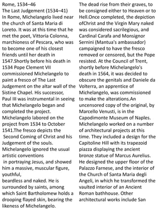 Rome, 1534–46
The Last Judgement (1534–41)
In Rome, Michelangelo lived near
the church of Santa Maria di
Loreto. It was at this time that he
met the poet, Vittoria Colonna,
marchioness of Pescara, who was
to become one of his closest
friends until her death in
1547.Shortly before his death in
1534 Pope Clement VII
commissioned Michelangelo to
paint a fresco of The Last
Judgement on the altar wall of the
Sistine Chapel. His successor,
Paul III was instrumental in seeing
that Michelangelo began and
completed the project.
Michelangelo labored on the
project from 1534 to October
1541.The fresco depicts the
Second Coming of Christ and his
Judgement of the souls.
Michelangelo ignored the usual
artistic conventions
in portraying Jesus, and showed
him a massive, muscular figure,
youthful,
beardless and naked. He is
surrounded by saints, among
which Saint Bartholomew holds a
drooping flayed skin, bearing the
likeness of Michelangelo.
The dead rise from their graves, to
be consigned either to Heaven or to
Hell.Once completed, the depiction
ofChrist and the Virgin Mary naked
was considered sacrilegious, and
Cardinal Carafa and Monsignor
Sernini (Mantua's ambassador)
campaigned to have the fresco
removed or censored, but the Pope
resisted. At the Council of Trent,
shortly before Michelangelo's
death in 1564, it was decided to
obscure the genitals and Daniele da
Volterra, an apprentice of
Michelangelo, was commissioned
to make the alterations.An
uncensored copy of the original, by
Marcello Venusti, is in the
Capodimonte Museum of Naples.
Michelangelo worked on a number
of architectural projects at this
time. They included a design for the
Capitoline Hill with its trapezoid
piazza displaying the ancient
bronze statue of Marcus Aurelius.
He designed the upper floor of the
Palazzo Farnese, and the interior of
the Church of Santa Maria degli
Angeli, in which he transformed the
vaulted interior of an Ancient
Roman bathhouse. Other
architectural works include San
 