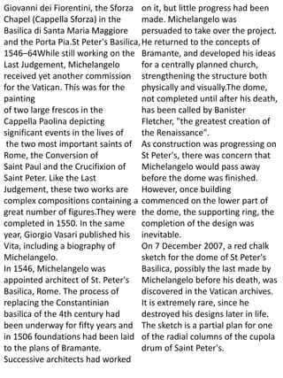 Giovanni dei Fiorentini, the Sforza
Chapel (Cappella Sforza) in the
Basilica di Santa Maria Maggiore
and the Porta Pia.St Peter's Basilica,
1546–64While still working on the
Last Judgement, Michelangelo
received yet another commission
for the Vatican. This was for the
painting
of two large frescos in the
Cappella Paolina depicting
significant events in the lives of
the two most important saints of
Rome, the Conversion of
Saint Paul and the Crucifixion of
Saint Peter. Like the Last
Judgement, these two works are
complex compositions containing a
great number of figures.They were
completed in 1550. In the same
year, Giorgio Vasari published his
Vita, including a biography of
Michelangelo.
In 1546, Michelangelo was
appointed architect of St. Peter's
Basilica, Rome. The process of
replacing the Constantinian
basilica of the 4th century had
been underway for fifty years and
in 1506 foundations had been laid
to the plans of Bramante.
Successive architects had worked
on it, but little progress had been
made. Michelangelo was
persuaded to take over the project.
He returned to the concepts of
Bramante, and developed his ideas
for a centrally planned church,
strengthening the structure both
physically and visually.The dome,
not completed until after his death,
has been called by Banister
Fletcher, "the greatest creation of
the Renaissance".
As construction was progressing on
St Peter's, there was concern that
Michelangelo would pass away
before the dome was finished.
However, once building
commenced on the lower part of
the dome, the supporting ring, the
completion of the design was
inevitable.
On 7 December 2007, a red chalk
sketch for the dome of St Peter's
Basilica, possibly the last made by
Michelangelo before his death, was
discovered in the Vatican archives.
It is extremely rare, since he
destroyed his designs later in life.
The sketch is a partial plan for one
of the radial columns of the cupola
drum of Saint Peter's.
 