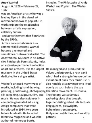 Andy Warhol
August 6, 1928 – February 22,
1987
was an American artist who was a
leading figure in the visual art
movement known as pop art. His
works explore the relationship
between artistic expression,
celebrity culture
and advertisement that flourished
by the 1960s.
After a successful career as a
commercial illustrator, Warhol
became a renowned and
sometimes controversial artist. The
Andy Warhol Museum in his native
city, Pittsburgh, Pennsylvania, holds
an extensive permanent collection
of art and archives. It is the largest
museum in the United States
dedicated to a single artist.
Warhol's art used many types of
media, including hand drawing,
painting, printmaking, photography,
silk screening, sculpture, film, and
music. He was also a pioneer in
computer-generated art using
Amiga computers that were
introduced in 1984, two years
before his death. He founded
Interview Magazine and was the
author of numerous books,
including The Philosophy of Andy
Warhol and Popism: The Warhol
Sixties.
He managed and produced the
Velvet Underground, a rock band
which had a strong influence on the
evolution of punk rock music. He is
also notable as a gay man who lived
openly as such before the gay
liberation movement. His studio,
The Factory, was a famous
gathering place that brought
together distinguished intellectuals,
drag queens, playwrights,
Bohemian street people,
Hollywood celebrities, and wealthy
patrons. 1
 