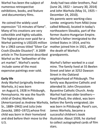 Warhol has been the subject of
numerous retrospective
exhibitions, books, and feature
and documentary films.
He coined the widely used
expression "15 minutes of fame".
Many of his creations are very
collectible and highly valuable.
The highest price ever paid for a
Warhol painting is US$105 million
for a 1963 canvas titled "Silver Car
Crash (Double Disaster)". A 2009
article in The Economist described
Warhol as the "bellwether of the
art market". Warhol's works
include some of the most
expensive paintings ever sold.
Early life
Andy Warhol (originally Andrew
Warhola, Jr.) was born
on August 6, 1928 in Pittsburgh,
Pennsylvania. He was the fourth
child of Ondrej Warhola
(Americanized as Andrew Warhola,
Sr., 1889–1942) and Julia (née
Zavacká, 1892–1972),whose first
child was born in their homeland
and died before their move to the
U.S.
Andy had two older brothers, Paul
(June 26, 1922 – January 30, 2014)
and John Warhola (May 31, 1925 –
December 24, 2010).
His parents were working-class
Lemko emigrants from Mikó (now
called Miková), located in today's
northeastern Slovakia, part of the
former Austro-Hungarian Empire.
Warhol's father immigrated to the
United States in 1914, and his
mother joined him in 1921, after
the death of Warhol's
grandparents.
Warhol's father worked in a coal
mine. The family lived at 55 Beelen
Street and later at 3252 Dawson
Street in the Oakland
neighborhood of Pittsburgh. The
family was Byzantine Catholic and
attended St. John Chrysostom
Byzantine Catholic Church. Andy
Warhol had two older brothers—
Pavol (Paul), the oldest, was born
before the family emigrated; Ján
was born in Pittsburgh. Pavol's son,
James Warhola, became a
successful children's book
illustrator. About 1939, he started
to collect autographed cards of film
stars.
 