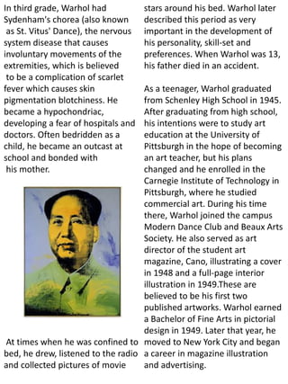 In third grade, Warhol had
Sydenham's chorea (also known
as St. Vitus' Dance), the nervous
system disease that causes
involuntary movements of the
extremities, which is believed
to be a complication of scarlet
fever which causes skin
pigmentation blotchiness. He
became a hypochondriac,
developing a fear of hospitals and
doctors. Often bedridden as a
child, he became an outcast at
school and bonded with
his mother.
At times when he was confined to
bed, he drew, listened to the radio
and collected pictures of movie
stars around his bed. Warhol later
described this period as very
important in the development of
his personality, skill-set and
preferences. When Warhol was 13,
his father died in an accident.
As a teenager, Warhol graduated
from Schenley High School in 1945.
After graduating from high school,
his intentions were to study art
education at the University of
Pittsburgh in the hope of becoming
an art teacher, but his plans
changed and he enrolled in the
Carnegie Institute of Technology in
Pittsburgh, where he studied
commercial art. During his time
there, Warhol joined the campus
Modern Dance Club and Beaux Arts
Society. He also served as art
director of the student art
magazine, Cano, illustrating a cover
in 1948 and a full-page interior
illustration in 1949.These are
believed to be his first two
published artworks. Warhol earned
a Bachelor of Fine Arts in pictorial
design in 1949. Later that year, he
moved to New York City and began
a career in magazine illustration
and advertising.
 