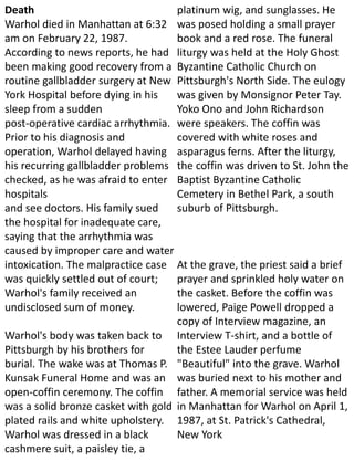 Death
Warhol died in Manhattan at 6:32
am on February 22, 1987.
According to news reports, he had
been making good recovery from a
routine gallbladder surgery at New
York Hospital before dying in his
sleep from a sudden
post-operative cardiac arrhythmia.
Prior to his diagnosis and
operation, Warhol delayed having
his recurring gallbladder problems
checked, as he was afraid to enter
hospitals
and see doctors. His family sued
the hospital for inadequate care,
saying that the arrhythmia was
caused by improper care and water
intoxication. The malpractice case
was quickly settled out of court;
Warhol's family received an
undisclosed sum of money.
Warhol's body was taken back to
Pittsburgh by his brothers for
burial. The wake was at Thomas P.
Kunsak Funeral Home and was an
open-coffin ceremony. The coffin
was a solid bronze casket with gold
plated rails and white upholstery.
Warhol was dressed in a black
cashmere suit, a paisley tie, a
platinum wig, and sunglasses. He
was posed holding a small prayer
book and a red rose. The funeral
liturgy was held at the Holy Ghost
Byzantine Catholic Church on
Pittsburgh's North Side. The eulogy
was given by Monsignor Peter Tay.
Yoko Ono and John Richardson
were speakers. The coffin was
covered with white roses and
asparagus ferns. After the liturgy,
the coffin was driven to St. John the
Baptist Byzantine Catholic
Cemetery in Bethel Park, a south
suburb of Pittsburgh.
At the grave, the priest said a brief
prayer and sprinkled holy water on
the casket. Before the coffin was
lowered, Paige Powell dropped a
copy of Interview magazine, an
Interview T-shirt, and a bottle of
the Estee Lauder perfume
"Beautiful" into the grave. Warhol
was buried next to his mother and
father. A memorial service was held
in Manhattan for Warhol on April 1,
1987, at St. Patrick's Cathedral,
New York
 