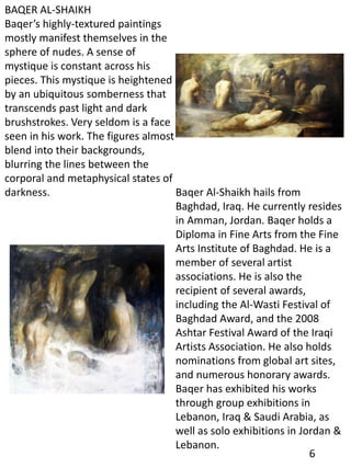 BAQER AL-SHAIKH
Baqer’s highly-textured paintings
mostly manifest themselves in the
sphere of nudes. A sense of
mystique is constant across his
pieces. This mystique is heightened
by an ubiquitous somberness that
transcends past light and dark
brushstrokes. Very seldom is a face
seen in his work. The figures almost
blend into their backgrounds,
blurring the lines between the
corporal and metaphysical states of
darkness. Baqer Al-Shaikh hails from
Baghdad, Iraq. He currently resides
in Amman, Jordan. Baqer holds a
Diploma in Fine Arts from the Fine
Arts Institute of Baghdad. He is a
member of several artist
associations. He is also the
recipient of several awards,
including the Al-Wasti Festival of
Baghdad Award, and the 2008
Ashtar Festival Award of the Iraqi
Artists Association. He also holds
nominations from global art sites,
and numerous honorary awards.
Baqer has exhibited his works
through group exhibitions in
Lebanon, Iraq & Saudi Arabia, as
well as solo exhibitions in Jordan &
Lebanon.
6
 