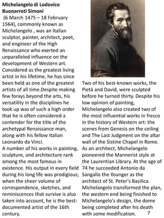 Michelangelo di Lodovico
Buonarroti Simoni
(6 March 1475 – 18 February
1564), commonly known as
Michelangelo , was an Italian
sculptor, painter, architect, poet,
and engineer of the High
Renaissance who exerted an
unparalleled influence on the
development of Western art.
Considered as the greatest living
artist in his lifetime, he has since
been held as one of the greatest
artists of all time.Despite making
few forays beyond the arts, his
versatility in the disciplines he
took up was of such a high order
that he is often considered a
contender for the title of the
archetypal Renaissance man,
along with his fellow Italian
Leonardo da Vinci.
A number of his works in painting,
sculpture, and architecture rank
among the most famous in
existence. His output in every field
during his long life was prodigious;
when the sheer volume of
correspondence, sketches, and
reminiscences that survive is also
taken into account, he is the best-
documented artist of the 16th
century.
Two of his best-known works, the
Pietà and David, were sculpted
before he turned thirty. Despite his
low opinion of painting,
Michelangelo also created two of
the most influential works in fresco
in the history of Western art: the
scenes from Genesis on the ceiling
and The Last Judgment on the altar
wall of the Sistine Chapel in Rome.
As an architect, Michelangelo
pioneered the Mannerist style at
the Laurentian Library. At the age of
74 he succeeded Antonio da
Sangallo the Younger as the
architect of St. Peter's Basilica.
Michelangelo transformed the plan,
the western end being finished to
Michelangelo's design, the dome
being completed after his death
with some modification. 7
 
