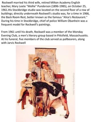 Rockwell married his third wife, retired Milton Academy English
teacher, Mary Leete "Mollie" Punderson (1896-1985), on October 25,
1961.His Stockbridge studio was located on the second floor of a row of
buildings; directly underneath Rockwell's studio was, for a time in 1966,
the Back Room Rest, better known as the famous "Alice's Restaurant."
During his time in Stockbridge, chief of police William Obanhein was a
frequent model for Rockwell's paintings.
From 1961 until his death, Rockwell was a member of the Monday
Evening Club, a men's literary group based in Pittsfield, Massachusetts.
At his funeral, five members of the club served as pallbearers, along
with Jarvis Rockwell
 