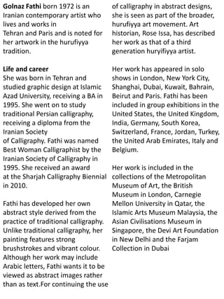 Golnaz Fathi born 1972 is an
Iranian contemporary artist who
lives and works in
Tehran and Paris and is noted for
her artwork in the hurufiyya
tradition.
Life and career
She was born in Tehran and
studied graphic design at Islamic
Azad University, receiving a BA in
1995. She went on to study
traditional Persian calligraphy,
receiving a diploma from the
Iranian Society
of Calligraphy. Fathi was named
Best Woman Calligraphist by the
Iranian Society of Calligraphy in
1995. She received an award
at the Sharjah Calligraphy Biennial
in 2010.
Fathi has developed her own
abstract style derived from the
practice of traditional calligraphy.
Unlike traditional calligraphy, her
painting features strong
brushstrokes and vibrant colour.
Although her work may include
Arabic letters, Fathi wants it to be
viewed as abstract images rather
than as text.For continuing the use
of calligraphy in abstract designs,
she is seen as part of the broader,
hurufiyya art movement. Art
historian, Rose Issa, has described
her work as that of a third
generation huryifiyya artist.
Her work has appeared in solo
shows in London, New York City,
Shanghai, Dubai, Kuwait, Bahrain,
Beirut and Paris. Fathi has been
included in group exhibitions in the
United States, the United Kingdom,
India, Germany, South Korea,
Switzerland, France, Jordan, Turkey,
the United Arab Emirates, Italy and
Belgium.
Her work is included in the
collections of the Metropolitan
Museum of Art, the British
Museum in London, Carnegie
Mellon University in Qatar, the
Islamic Arts Museum Malaysia, the
Asian Civilisations Museum in
Singapore, the Devi Art Foundation
in New Delhi and the Farjam
Collection in Dubai
 
