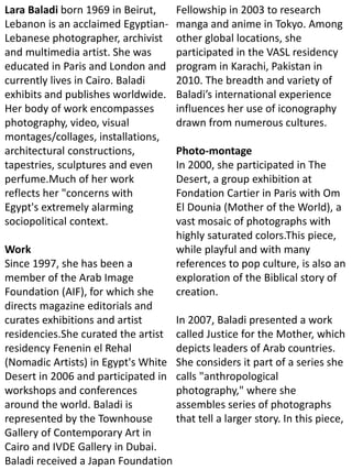 Lara Baladi born 1969 in Beirut,
Lebanon is an acclaimed Egyptian-
Lebanese photographer, archivist
and multimedia artist. She was
educated in Paris and London and
currently lives in Cairo. Baladi
exhibits and publishes worldwide.
Her body of work encompasses
photography, video, visual
montages/collages, installations,
architectural constructions,
tapestries, sculptures and even
perfume.Much of her work
reflects her "concerns with
Egypt's extremely alarming
sociopolitical context.
Work
Since 1997, she has been a
member of the Arab Image
Foundation (AIF), for which she
directs magazine editorials and
curates exhibitions and artist
residencies.She curated the artist
residency Fenenin el Rehal
(Nomadic Artists) in Egypt's White
Desert in 2006 and participated in
workshops and conferences
around the world. Baladi is
represented by the Townhouse
Gallery of Contemporary Art in
Cairo and IVDE Gallery in Dubai.
Baladi received a Japan Foundation
Fellowship in 2003 to research
manga and anime in Tokyo. Among
other global locations, she
participated in the VASL residency
program in Karachi, Pakistan in
2010. The breadth and variety of
Baladi’s international experience
influences her use of iconography
drawn from numerous cultures.
Photo-montage
In 2000, she participated in The
Desert, a group exhibition at
Fondation Cartier in Paris with Om
El Dounia (Mother of the World), a
vast mosaic of photographs with
highly saturated colors.This piece,
while playful and with many
references to pop culture, is also an
exploration of the Biblical story of
creation.
In 2007, Baladi presented a work
called Justice for the Mother, which
depicts leaders of Arab countries.
She considers it part of a series she
calls "anthropological
photography," where she
assembles series of photographs
that tell a larger story. In this piece,
 