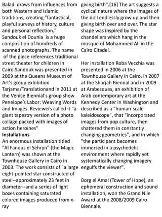 Baladi draws from influences from
both Western and Islamic
traditions, creating "fantastical,
playful surveys of history, culture
and personal reflection."
Sandouk el Dounia is a huge
composition of hundreds of
scanned photographs. The name
of the piece references traditional
street theater for children in
Cairo.Sandouk was presented in
2009 at the Queens Museum of
Art's group exhibition
Tarjama/Translationand in 2011 at
the Venice Biennial's group show
Penelope’s Labor: Weaving Words
and Images. Reviewers called it "a
giant tapestry version of a photo
collage packed with images of
action heroines"
Installations
An enormous installation titled
"Al Fanous el Sehryn" (the Magic
Lantern) was shown at the
Townhouse Gallery in Cairo in
2003. The work consists of "a large
eight-pointed star constructed of
steel--approximately 23 feet in
diameter--and a series of light
boxes containing saturated
colored images produced from x-
ray
giving birth".[16] The art suggests a
cyclical nature where the images of
the doll endlessly grow up and then
giving birth over and over. The star
shape was inspired by the
chandeliers which hang in the
mosque of Mohammed Ali in the
Cairo Citadel.
Her installation Roba Vecchia was
presented in 2006 at the
Townhouse Gallery in Cairo, in 2007
at the Sharjah Biennal and in 2009
at Arabesques, an exhibition of
Arab contemporary art at the
Kennedy Center in Washington and
described as a "human-scale
kaleidoscope", that "incorporated
images from pop culture, then
shattered them in constantly
changing geometries", and in which
"the participant becomes
immersed in a psychedelic
environment where rapidly yet
systematically changing imagery
engulfs the viewer".
Borg el Amal (Tower of Hope), an
ephemeral construction and sound
installation, won the Grand Nile
Award at the 2008/2009 Cairo
Biennale.
 