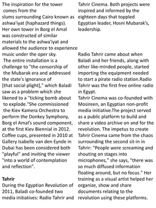 The inspiration for the tower
comes from the
slums surrounding Cairo known as
ashwa'iyat (haphazard things).
Her own tower in Borg el Amal
was constructed of similar
materials to the ashwa'iyat and
allowed the audience to experience
music under the oper sky.
The entire installation is a
challenge to "the censorship of
the Mubarak era and addressed
the state's ignorance of
[that social plight]," which Baladi
saw as a problem which she
likened to a "ticking bomb about
to explode."She commissioned
the Kiev Kamera Orchestra to
perform the Donkey Symphony,
Borg el Amal’s sound component,
at the first Kiev Biennial in 2012.
Coffee cups, presented in 2010 at
Gallery Isabelle van den Eynde in
Dubai has been considered both
"playful" and inviting the viewer
"into a world of contemplation
and reflection".
Tahrir
During the Egyptian Revolution of
2011, Baladi co-founded two
media initiatives: Radio Tahrir and
Tahrir Cinema. Both projects were
inspired and informed by the
eighteen days that toppled
Egyptian leader, Hosni Mubarak’s,
leadership.
Radio Tahrir came about when
Baladi and her friends, along with
other like-minded people, started
importing the equipment needed
to start a pirate radio station.Radio
Tahrir was the first free online radio
in Egypt.
Tahrir Cinema was co-founded with
Mosireen, an Egyptian non-profit
media initiative.The project served
as a public platform to build and
share a video archive on and for the
revolution. The impetus to create
Tahrir Cinema came from the chaos
surrounding the second sit-in in
Tahrir: "People were screaming and
shouting on stages into
microphones," she says, "there was
so much diffused information
floating around, but no focus." Her
training as a visual artist helped her
organize, show and share
documents relating to the
revolution using these platforms.
 