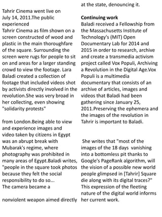 Tahrir Cinema went live on
July 14, 2011.The public
experienced
Tahrir Cinema as film shown on a
screen constructed of wood and
plastic in the main thoroughfare
of the square. Surrounding the
screen were rugs for people to sit
on and areas for a larger standing
crowd to view the footage. Lara
Baladi created a collection of
footage that included videos shot
by activists directly involved in the
revolution.She was very broad in
her collecting, even showing
"solidarity protests"
from London.Being able to view
and experience images and
video taken by citizens in Egypt
was an abrupt break with
Mubarak's regime, where
photography was prohibited in
many areas of Egypt.Baladi writes,
"people in the square took photos
because they felt the social
responsibility to do so...
The camera became a
nonviolent weapon aimed directly
at the state, denouncing it.
Continuing work
Baladi received a Fellowship from
the Massachusetts Institute of
Technology's (MIT) Open
Documentary Lab for 2014 and
2015 in order to research, archive
and create a transmedia activism
project called Vox Populi, Archiving
a Revolution in the Digital Age.Vox
Populi is a multimedia
documentary that consists of an
archive of articles, images and
videos that Baladi had been
gathering since January 25,
2011.Preserving the ephemera and
the images of the revolution in
Tahrir is important to Baladi.
She writes that "most of the
images of the 18 days vanishing
into a bottomless pit thanks to
Google's PageRank algorithm, will
the vision of a possible new world
people glimpsed in [Tahrir] Square
die along with its digital traces?"
This expression of the fleeting
nature of the digital world informs
her current work.
 