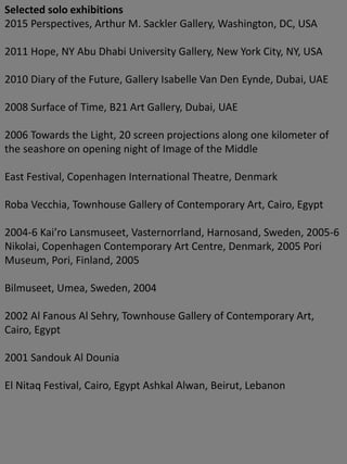 Selected solo exhibitions
2015 Perspectives, Arthur M. Sackler Gallery, Washington, DC, USA
2011 Hope, NY Abu Dhabi University Gallery, New York City, NY, USA
2010 Diary of the Future, Gallery Isabelle Van Den Eynde, Dubai, UAE
2008 Surface of Time, B21 Art Gallery, Dubai, UAE
2006 Towards the Light, 20 screen projections along one kilometer of
the seashore on opening night of Image of the Middle
East Festival, Copenhagen International Theatre, Denmark
Roba Vecchia, Townhouse Gallery of Contemporary Art, Cairo, Egypt
2004-6 Kai’ro Lansmuseet, Vasternorrland, Harnosand, Sweden, 2005-6
Nikolai, Copenhagen Contemporary Art Centre, Denmark, 2005 Pori
Museum, Pori, Finland, 2005
Bilmuseet, Umea, Sweden, 2004
2002 Al Fanous Al Sehry, Townhouse Gallery of Contemporary Art,
Cairo, Egypt
2001 Sandouk Al Dounia
El Nitaq Festival, Cairo, Egypt Ashkal Alwan, Beirut, Lebanon
 