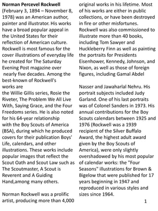 Norman Percevel Rockwell
(February 3, 1894 – November 8,
1978) was an American author,
painter and illustrator. His works
have a broad popular appeal in
the United States for their
reflection of American culture.
Rockwell is most famous for the
cover illustrations of everyday life
he created for The Saturday
Evening Post magazine over
nearly five decades. Among the
best-known of Rockwell's
works are
the Willie Gillis series, Rosie the
Riveter, The Problem We All Live
With, Saying Grace, and the Four
Freedoms series. He is also noted
for his 64-year relationship
with the Boy Scouts of America
(BSA), during which he produced
covers for their publication Boys'
Life, calendars, and other
illustrations. These works include
popular images that reflect the
Scout Oath and Scout Law such as
The Scoutmaster, A Scout is
Reverent and A Guiding
Hand,among many others.
Norman Rockwell was a prolific
artist, producing more than 4,000
original works in his lifetime. Most
of his works are either in public
collections, or have been destroyed
in fire or other misfortunes.
Rockwell was also commissioned to
illustrate more than 40 books,
including Tom Sawyer and
Huckleberry Finn as well as painting
the portraits for Presidents
Eisenhower, Kennedy, Johnson, and
Nixon, as well as those of foreign
figures, including Gamal Abdel
Nasser and Jawaharlal Nehru. His
portrait subjects included Judy
Garland. One of his last portraits
was of Colonel Sanders in 1973. His
annual contributions for the Boy
Scouts calendars between 1925 and
1976 (Rockwell was a 1939
recipient of the Silver Buffalo
Award, the highest adult award
given by the Boy Scouts of
America), were only slightly
overshadowed by his most popular
of calendar works: the "Four
Seasons" illustrations for Brown &
Bigelow that were published for 17
years beginning in 1947 and
reproduced in various styles and
sizes since 1964.
1
 