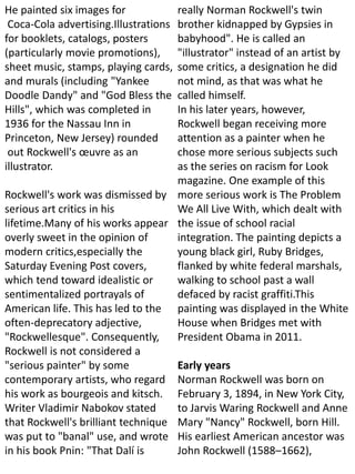 He painted six images for
Coca-Cola advertising.Illustrations
for booklets, catalogs, posters
(particularly movie promotions),
sheet music, stamps, playing cards,
and murals (including "Yankee
Doodle Dandy" and "God Bless the
Hills", which was completed in
1936 for the Nassau Inn in
Princeton, New Jersey) rounded
out Rockwell's œuvre as an
illustrator.
Rockwell's work was dismissed by
serious art critics in his
lifetime.Many of his works appear
overly sweet in the opinion of
modern critics,especially the
Saturday Evening Post covers,
which tend toward idealistic or
sentimentalized portrayals of
American life. This has led to the
often-deprecatory adjective,
"Rockwellesque". Consequently,
Rockwell is not considered a
"serious painter" by some
contemporary artists, who regard
his work as bourgeois and kitsch.
Writer Vladimir Nabokov stated
that Rockwell's brilliant technique
was put to "banal" use, and wrote
in his book Pnin: "That Dalí is
really Norman Rockwell's twin
brother kidnapped by Gypsies in
babyhood". He is called an
"illustrator" instead of an artist by
some critics, a designation he did
not mind, as that was what he
called himself.
In his later years, however,
Rockwell began receiving more
attention as a painter when he
chose more serious subjects such
as the series on racism for Look
magazine. One example of this
more serious work is The Problem
We All Live With, which dealt with
the issue of school racial
integration. The painting depicts a
young black girl, Ruby Bridges,
flanked by white federal marshals,
walking to school past a wall
defaced by racist graffiti.This
painting was displayed in the White
House when Bridges met with
President Obama in 2011.
Early years
Norman Rockwell was born on
February 3, 1894, in New York City,
to Jarvis Waring Rockwell and Anne
Mary "Nancy" Rockwell, born Hill.
His earliest American ancestor was
John Rockwell (1588–1662),
 
