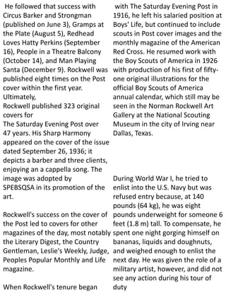 He followed that success with
Circus Barker and Strongman
(published on June 3), Gramps at
the Plate (August 5), Redhead
Loves Hatty Perkins (September
16), People in a Theatre Balcony
(October 14), and Man Playing
Santa (December 9). Rockwell was
published eight times on the Post
cover within the first year.
Ultimately,
Rockwell published 323 original
covers for
The Saturday Evening Post over
47 years. His Sharp Harmony
appeared on the cover of the issue
dated September 26, 1936; it
depicts a barber and three clients,
enjoying an a cappella song. The
image was adopted by
SPEBSQSA in its promotion of the
art.
Rockwell's success on the cover of
the Post led to covers for other
magazines of the day, most notably
the Literary Digest, the Country
Gentleman, Leslie's Weekly, Judge,
Peoples Popular Monthly and Life
magazine.
When Rockwell's tenure began
with The Saturday Evening Post in
1916, he left his salaried position at
Boys' Life, but continued to include
scouts in Post cover images and the
monthly magazine of the American
Red Cross. He resumed work with
the Boy Scouts of America in 1926
with production of his first of fifty-
one original illustrations for the
official Boy Scouts of America
annual calendar, which still may be
seen in the Norman Rockwell Art
Gallery at the National Scouting
Museum in the city of Irving near
Dallas, Texas.
During World War I, he tried to
enlist into the U.S. Navy but was
refused entry because, at 140
pounds (64 kg), he was eight
pounds underweight for someone 6
feet (1.8 m) tall. To compensate, he
spent one night gorging himself on
bananas, liquids and doughnuts,
and weighed enough to enlist the
next day. He was given the role of a
military artist, however, and did not
see any action during his tour of
duty
 
