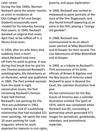 Later career
During the late 1940s, Norman
Rockwell spent the winter months
as artist-in-residence at
Otis College of Art and Design.
Students occasionally were
models for his Saturday Evening
Post covers. In 1949, Rockwell
donated an original Post cover,
April Fool, to be raffled off in a
library fund raiser.
In 1959, after his wife Mary died
suddenly from a heart
attack,Rockwell took time
off from his work to grieve. It was
during that break that he and his
son Thomas produced Rockwell's
autobiography, My Adventures as
an Illustrator, which was published
in 1960. The Post printed excerpts
from this book in eight
consecutive issues, the first
containing Rockwell's famous
Triple Self-Portrait.
Rockwell's last painting for the
Post was published in 1963,
marking the end of a publishing
relationship that had included 321
cover paintings. He spent the next
10 years painting for Look
magazine, where his work
depicted his interests in civil rights,
poverty, and space exploration.
In 1966, Rockwell was invited to
Hollywood to paint portraits of the
stars of the film Stagecoach, and
also found himself appearing as an
extra in the film, playing a "mangy
old gambler".
In 1968, Rockwell was
commissioned to do an album
cover portrait of Mike Bloomfield
and Al Kooper for their record, The
Live Adventures of Mike Bloomfield
and Al Kooper.
In 1969, as a tribute to Rockwell's
75th anniversary of his birth,
officials of Brown & Bigelow and
the Boy Scouts of America asked
Rockwell to pose in Beyond the
Easel, the calendar illustration that
year.
His last commission for the Boy
Scouts of America was a calendar
illustration entitled The Spirit of
1976, which was completed when
Rockwell was 82, concluding a
partnership which generated 471
images for periodicals, guidebooks,
calendars, and promotional
materials.
 