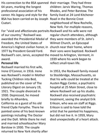 His connection to the BSA spanned
64 years, marking the longest
professional association of his
career. His legacy and style for the
BSA has been carried on by Joseph
Csatari.
For "vivid and affectionate portraits
of our country," Rockwell was
awarded the Presidential Medal of
Freedom, the United States of
America's highest civilian honor, in
1977 by President Gerald Ford.
Rockwell's son, Jarvis, accepted the
award.
Personal life
Rockwell married his first wife,
Irene O'Connor, in 1916. Irene
was Rockwell's model in Mother
Tucking Children into Bed,
published on the cover of The
Literary Digest on January 19,
1921. The couple divorced in
1930. Depressed, he moved
briefly to Alhambra,
California as a guest of his old
friend Clyde Forsythe. There he
painted some of his best-known
paintings including The Doctor
and the Doll. While there he met
and married schoolteacher Mary
Barstow in 1930. The couple
returned to New York shortly after
their marriage. They had three
children: Jarvis Waring, Thomas
Rhodes, and Peter Barstow. The
family lived at 24 Lord Kitchener
Road in the Bonnie Crest
neighborhood of New Rochelle,
New York. For multiple reasons,
Rockwell and his wife were not
regular church attendees, although
they were members of St. John's
Wilmot Church, an Episcopal
church near their home, where
their sons were baptized. Rockwell
moved to Arlington, Vermont, in
1939 where his work began to
reflect small-town life.
In 1953, the Rockwell family moved
to Stockbridge, Massachusetts, so
that his wife could be treated at the
Austen Riggs Center, a psychiatric
hospital at 25 Main Street, close to
where Rockwell set up his studio.
Rockwell also received psychiatric
treatment, seeing the analyst Erik
Erikson, who was on staff at Riggs.
Erikson is said to have told the
artist that he painted his happiness,
but did not live it. In 1959, Mary
died unexpectedly of a heart attack.
 