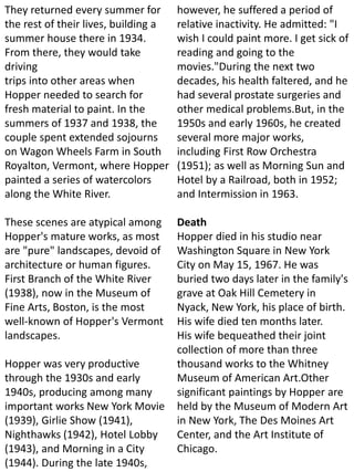 They returned every summer for
the rest of their lives, building a
summer house there in 1934.
From there, they would take
driving
trips into other areas when
Hopper needed to search for
fresh material to paint. In the
summers of 1937 and 1938, the
couple spent extended sojourns
on Wagon Wheels Farm in South
Royalton, Vermont, where Hopper
painted a series of watercolors
along the White River.
These scenes are atypical among
Hopper's mature works, as most
are "pure" landscapes, devoid of
architecture or human figures.
First Branch of the White River
(1938), now in the Museum of
Fine Arts, Boston, is the most
well-known of Hopper's Vermont
landscapes.
Hopper was very productive
through the 1930s and early
1940s, producing among many
important works New York Movie
(1939), Girlie Show (1941),
Nighthawks (1942), Hotel Lobby
(1943), and Morning in a City
(1944). During the late 1940s,
however, he suffered a period of
relative inactivity. He admitted: "I
wish I could paint more. I get sick of
reading and going to the
movies."During the next two
decades, his health faltered, and he
had several prostate surgeries and
other medical problems.But, in the
1950s and early 1960s, he created
several more major works,
including First Row Orchestra
(1951); as well as Morning Sun and
Hotel by a Railroad, both in 1952;
and Intermission in 1963.
Death
Hopper died in his studio near
Washington Square in New York
City on May 15, 1967. He was
buried two days later in the family's
grave at Oak Hill Cemetery in
Nyack, New York, his place of birth.
His wife died ten months later.
His wife bequeathed their joint
collection of more than three
thousand works to the Whitney
Museum of American Art.Other
significant paintings by Hopper are
held by the Museum of Modern Art
in New York, The Des Moines Art
Center, and the Art Institute of
Chicago.
 