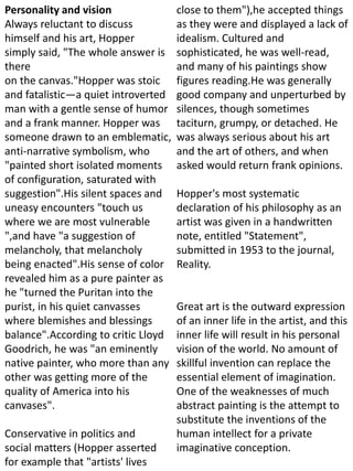 Personality and vision
Always reluctant to discuss
himself and his art, Hopper
simply said, "The whole answer is
there
on the canvas."Hopper was stoic
and fatalistic—a quiet introverted
man with a gentle sense of humor
and a frank manner. Hopper was
someone drawn to an emblematic,
anti-narrative symbolism, who
"painted short isolated moments
of configuration, saturated with
suggestion".His silent spaces and
uneasy encounters "touch us
where we are most vulnerable
",and have "a suggestion of
melancholy, that melancholy
being enacted".His sense of color
revealed him as a pure painter as
he "turned the Puritan into the
purist, in his quiet canvasses
where blemishes and blessings
balance".According to critic Lloyd
Goodrich, he was "an eminently
native painter, who more than any
other was getting more of the
quality of America into his
canvases".
Conservative in politics and
social matters (Hopper asserted
for example that "artists' lives
close to them"),he accepted things
as they were and displayed a lack of
idealism. Cultured and
sophisticated, he was well-read,
and many of his paintings show
figures reading.He was generally
good company and unperturbed by
silences, though sometimes
taciturn, grumpy, or detached. He
was always serious about his art
and the art of others, and when
asked would return frank opinions.
Hopper's most systematic
declaration of his philosophy as an
artist was given in a handwritten
note, entitled "Statement",
submitted in 1953 to the journal,
Reality.
Great art is the outward expression
of an inner life in the artist, and this
inner life will result in his personal
vision of the world. No amount of
skillful invention can replace the
essential element of imagination.
One of the weaknesses of much
abstract painting is the attempt to
substitute the inventions of the
human intellect for a private
imaginative conception.
 