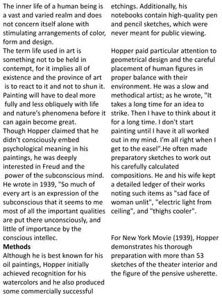 The inner life of a human being is
a vast and varied realm and does
not concern itself alone with
stimulating arrangements of color,
form and design.
The term life used in art is
something not to be held in
contempt, for it implies all of
existence and the province of art
is to react to it and not to shun it.
Painting will have to deal more
fully and less obliquely with life
and nature's phenomena before it
can again become great.
Though Hopper claimed that he
didn't consciously embed
psychological meaning in his
paintings, he was deeply
interested in Freud and the
power of the subconscious mind.
He wrote in 1939, "So much of
every art is an expression of the
subconscious that it seems to me
most of all the important qualities
are put there unconsciously, and
little of importance by the
conscious intellec.
Methods
Although he is best known for his
oil paintings, Hopper initially
achieved recognition for his
watercolors and he also produced
some commercially successful
etchings. Additionally, his
notebooks contain high-quality pen
and pencil sketches, which were
never meant for public viewing.
Hopper paid particular attention to
geometrical design and the careful
placement of human figures in
proper balance with their
environment. He was a slow and
methodical artist; as he wrote, "It
takes a long time for an idea to
strike. Then I have to think about it
for a long time. I don't start
painting until I have it all worked
out in my mind. I'm all right when I
get to the easel".He often made
preparatory sketches to work out
his carefully calculated
compositions. He and his wife kept
a detailed ledger of their works
noting such items as "sad face of
woman unlit", "electric light from
ceiling", and "thighs cooler".
For New York Movie (1939), Hopper
demonstrates his thorough
preparation with more than 53
sketches of the theater interior and
the figure of the pensive usherette.
 