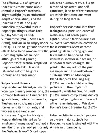 The effective use of light and
shadow to create mood also is
central to Hopper's methods.
Bright sunlight (as an emblem of
insight or revelation), and the
shadows it casts, also play
symbolically powerful roles in
Hopper paintings such as Early
Sunday Morning (1930),
Summertime (1943), Seven A.M.
(1948), and Sun in an Empty Room
(1963). His use of light and shadow
effects have been compared to the
cinematography of film noir.
Although a realist painter,
Hopper's "soft" realism simplified
shapes and details. He used
saturated color to heighten
contrast and create mood.
Subjects and themes
Hopper derived his subject matter
from two primary sources: one, the
common features of American life
(gas stations, motels, restaurants,
theaters, railroads, and street
scenes) and its inhabitants; and
two, seascapes and rural
landscapes. Regarding his style,
Hopper defined himself as "an
amalgam of many races" and not a
member of any school, particularly
the "Ashcan School".Once Hopper
achieved his mature style, his art
remained consistent and self-
contained, in spite of the numerous
art trends that came and went
during his long career.
Hopper's seascapes fall into three
main groups: pure landscapes of
rocks, sea, and beach grass;
lighthouses and farmhouses; and
sailboats. Sometimes he combined
these elements. Most of these
paintings depict strong light and
fair weather; he showed little
interest in snow or rain scenes, or
in seasonal color changes. He
painted the majority of the pure
seascapes in the period between
1916 and 1919 on Monhegan
Island.Hopper's The Long Leg
(1935) is a nearly all-blue sailing
picture with the simplest of
elements, while his Ground Swell
(1939) is more complex and depicts
a group of youngsters out for a sail,
a theme reminiscent of Winslow
Homer's iconic Breezing Up (1876).
Urban architecture and cityscapes
also were major subjects for
Hopper. He was fascinated with the
American urban scene,
 