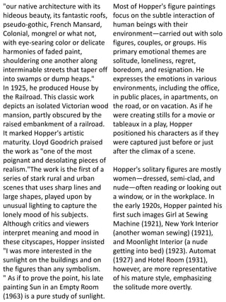"our native architecture with its
hideous beauty, its fantastic roofs,
pseudo-gothic, French Mansard,
Colonial, mongrel or what not,
with eye-searing color or delicate
harmonies of faded paint,
shouldering one another along
interminable streets that taper off
into swamps or dump heaps."
In 1925, he produced House by
the Railroad. This classic work
depicts an isolated Victorian wood
mansion, partly obscured by the
raised embankment of a railroad.
It marked Hopper's artistic
maturity. Lloyd Goodrich praised
the work as "one of the most
poignant and desolating pieces of
realism."The work is the first of a
series of stark rural and urban
scenes that uses sharp lines and
large shapes, played upon by
unusual lighting to capture the
lonely mood of his subjects.
Although critics and viewers
interpret meaning and mood in
these cityscapes, Hopper insisted
"I was more interested in the
sunlight on the buildings and on
the figures than any symbolism.
" As if to prove the point, his late
painting Sun in an Empty Room
(1963) is a pure study of sunlight.
Most of Hopper's figure paintings
focus on the subtle interaction of
human beings with their
environment—carried out with solo
figures, couples, or groups. His
primary emotional themes are
solitude, loneliness, regret,
boredom, and resignation. He
expresses the emotions in various
environments, including the office,
in public places, in apartments, on
the road, or on vacation. As if he
were creating stills for a movie or
tableaux in a play, Hopper
positioned his characters as if they
were captured just before or just
after the climax of a scene.
Hopper's solitary figures are mostly
women—dressed, semi-clad, and
nude—often reading or looking out
a window, or in the workplace. In
the early 1920s, Hopper painted his
first such images Girl at Sewing
Machine (1921), New York Interior
(another woman sewing) (1921),
and Moonlight Interior (a nude
getting into bed) (1923). Automat
(1927) and Hotel Room (1931),
however, are more representative
of his mature style, emphasizing
the solitude more overtly.
 