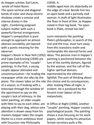 As Hopper scholar, Gail Levin,
wrote of Hotel Room:
The spare vertical and diagonal
bands of color and sharp electric
shadows create a concise and
intense drama in the
night...Combining poignant
subject matter with such a
powerful formal arrangement,
Hopper's composition is pure
enough to approach an almost
abstract sensibility, yet layered
with a poetic meaning for the
observer.
Hopper's Room in New York (1932)
and Cape Cod Evening (1939) are
prime examples of his "couple"
paintings. In the first, a young
couple appear alienated and
uncommunicative—he reading the
newspaper while she idles by the
piano. The viewer takes on the role
of a voyeur, as if looking with a
telescope through the window of
the apartment to spy on the
couple's lack of intimacy. In the
latter painting, an older couple
with little to say to each other, are
playing with their dog, whose own
attention is drawn away from his
masters.Hopper takes the couple
theme to a more ambitious level
with Excursion into Philosophy
(1959). A
middle-aged man sits dejectedly on
the edge of a bed. Beside him lies
an open book and a partially clad
woman. A shaft of light illuminates
the floor in front of him. Jo Hopper
noted in their log book, "he open
book is Plato, reread too late".
Levin interprets the painting:
Plato's philosopher, in search of the
real and the true, must turn away
from this transitory realm and
contemplate the eternal Forms and
Ideas. The pensive man in Hopper's
painting is positioned between the
lure of the earthly domain, figured
by the woman, and the call of the
higher spiritual domain,
represented by the ethereal
lightfall. The pain of thinking about
this choice and its consequences,
after reading Plato all night, is
evident. He is paralysed by the
fervent inner labour of the
melancholic.
In Office at Night (1940), another
"couple" painting, Hopper creates a
psychological puzzle. The painting
shows a man focusing on his work
papers, while nearby his attractive
female secretary pulls a file.
 