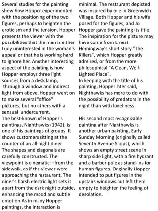 Several studies for the painting
show how Hopper experimented
with the positioning of the two
figures, perhaps to heighten the
eroticism and the tension. Hopper
presents the viewer with the
possibilities that the man is either
truly uninterested in the woman's
appeal or that he is working hard
to ignore her. Another interesting
aspect of the painting is how
Hopper employs three light
sources,from a desk lamp,
through a window and indirect
light from above. Hopper went on
to make several "office"
pictures, but no others with a
sensual undercurrent.
The best-known of Hopper's
paintings, Nighthawks (1942), is
one of his paintings of groups. It
shows customers sitting at the
counter of an all-night diner.
The shapes and diagonals are
carefully constructed. The
viewpoint is cinematic—from the
sidewalk, as if the viewer were
approaching the restaurant. The
diner's harsh electric light sets it
apart from the dark night outside,
enhancing the mood and subtle
emotion.As in many Hopper
paintings, the interaction is
minimal. The restaurant depicted
was inspired by one in Greenwich
Village. Both Hopper and his wife
posed for the figures, and Jo
Hopper gave the painting its title.
The inspiration for the picture may
have come from Ernest
Hemingway's short story "The
Killers", which Hopper greatly
admired, or from the more
philosophical "A Clean, Well-
Lighted Place".
In keeping with the title of his
painting, Hopper later said,
Nighthawks has more to do with
the possibility of predators in the
night than with loneliness.
His second most recognizable
painting after Nighthawks is
another urban painting, Early
Sunday Morning (originally called
Seventh Avenue Shops), which
shows an empty street scene in
sharp side light, with a fire hydrant
and a barber pole as stand-ins for
human figures. Originally Hopper
intended to put figures in the
upstairs windows but left them
empty to heighten the feeling of
desolation.
 