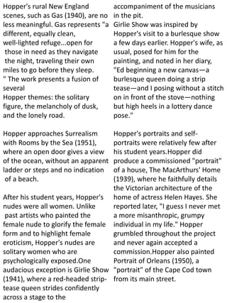 Hopper's rural New England
scenes, such as Gas (1940), are no
less meaningful. Gas represents "a
different, equally clean,
well-lighted refuge...open for
those in need as they navigate
the night, traveling their own
miles to go before they sleep.
" The work presents a fusion of
several
Hopper themes: the solitary
figure, the melancholy of dusk,
and the lonely road.
Hopper approaches Surrealism
with Rooms by the Sea (1951),
where an open door gives a view
of the ocean, without an apparent
ladder or steps and no indication
of a beach.
After his student years, Hopper's
nudes were all women. Unlike
past artists who painted the
female nude to glorify the female
form and to highlight female
eroticism, Hopper's nudes are
solitary women who are
psychologically exposed.One
audacious exception is Girlie Show
(1941), where a red-headed strip-
tease queen strides confidently
across a stage to the
accompaniment of the musicians
in the pit.
Girlie Show was inspired by
Hopper's visit to a burlesque show
a few days earlier. Hopper's wife, as
usual, posed for him for the
painting, and noted in her diary,
"Ed beginning a new canvas—a
burlesque queen doing a strip
tease—and I posing without a stitch
on in front of the stove—nothing
but high heels in a lottery dance
pose."
Hopper's portraits and self-
portraits were relatively few after
his student years.Hopper did
produce a commissioned "portrait"
of a house, The MacArthurs' Home
(1939), where he faithfully details
the Victorian architecture of the
home of actress Helen Hayes. She
reported later, "I guess I never met
a more misanthropic, grumpy
individual in my life." Hopper
grumbled throughout the project
and never again accepted a
commission.Hopper also painted
Portrait of Orleans (1950), a
"portrait" of the Cape Cod town
from its main street.
 