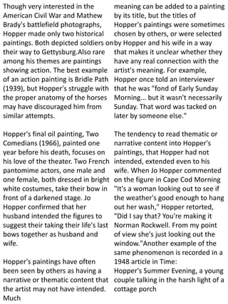Though very interested in the
American Civil War and Mathew
Brady's battlefield photographs,
Hopper made only two historical
paintings. Both depicted soldiers on
their way to Gettysburg.Also rare
among his themes are paintings
showing action. The best example
of an action painting is Bridle Path
(1939), but Hopper's struggle with
the proper anatomy of the horses
may have discouraged him from
similar attempts.
Hopper's final oil painting, Two
Comedians (1966), painted one
year before his death, focuses on
his love of the theater. Two French
pantomime actors, one male and
one female, both dressed in bright
white costumes, take their bow in
front of a darkened stage. Jo
Hopper confirmed that her
husband intended the figures to
suggest their taking their life's last
bows together as husband and
wife.
Hopper's paintings have often
been seen by others as having a
narrative or thematic content that
the artist may not have intended.
Much
meaning can be added to a painting
by its title, but the titles of
Hopper's paintings were sometimes
chosen by others, or were selected
by Hopper and his wife in a way
that makes it unclear whether they
have any real connection with the
artist's meaning. For example,
Hopper once told an interviewer
that he was "fond of Early Sunday
Morning... but it wasn't necessarily
Sunday. That word was tacked on
later by someone else."
The tendency to read thematic or
narrative content into Hopper's
paintings, that Hopper had not
intended, extended even to his
wife. When Jo Hopper commented
on the figure in Cape Cod Morning
"It's a woman looking out to see if
the weather's good enough to hang
out her wash," Hopper retorted,
"Did I say that? You're making it
Norman Rockwell. From my point
of view she's just looking out the
window."Another example of the
same phenomenon is recorded in a
1948 article in Time:
Hopper's Summer Evening, a young
couple talking in the harsh light of a
cottage porch
 