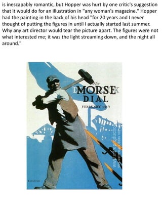 is inescapably romantic, but Hopper was hurt by one critic's suggestion
that it would do for an illustration in "any woman's magazine." Hopper
had the painting in the back of his head "for 20 years and I never
thought of putting the figures in until I actually started last summer.
Why any art director would tear the picture apart. The figures were not
what interested me; it was the light streaming down, and the night all
around."
 