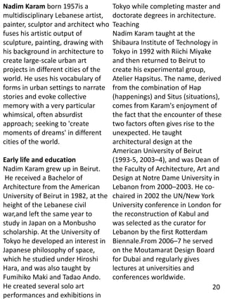 Nadim Karam born 1957is a
multidisciplinary Lebanese artist,
painter, sculptor and architect who
fuses his artistic output of
sculpture, painting, drawing with
his background in architecture to
create large-scale urban art
projects in different cities of the
world. He uses his vocabulary of
forms in urban settings to narrate
stories and evoke collective
memory with a very particular
whimsical, often absurdist
approach; seeking to 'create
moments of dreams' in different
cities of the world.
Early life and education
Nadim Karam grew up in Beirut.
He received a Bachelor of
Architecture from the American
University of Beirut in 1982, at the
height of the Lebanese civil
war,and left the same year to
study in Japan on a Monbusho
scholarship. At the University of
Tokyo he developed an interest in
Japanese philosophy of space,
which he studied under Hiroshi
Hara, and was also taught by
Fumihiko Maki and Tadao Ando.
He created several solo art
performances and exhibitions in
Tokyo while completing master and
doctorate degrees in architecture.
Teaching
Nadim Karam taught at the
Shibaura Institute of Technology in
Tokyo in 1992 with Riichi Miyake
and then returned to Beirut to
create his experimental group,
Atelier Hapsitus. The name, derived
from the combination of Hap
(happenings) and Situs (situations),
comes from Karam's enjoyment of
the fact that the encounter of these
two factors often gives rise to the
unexpected. He taught
architectural design at the
American University of Beirut
(1993-5, 2003–4), and was Dean of
the Faculty of Architecture, Art and
Design at Notre Dame University in
Lebanon from 2000–2003. He co-
chaired in 2002 the UN/New York
University conference in London for
the reconstruction of Kabul and
was selected as the curator for
Lebanon by the first Rotterdam
Biennale.From 2006–7 he served
on the Moutamarat Design Board
for Dubai and regularly gives
lectures at universities and
conferences worldwide.
20
 