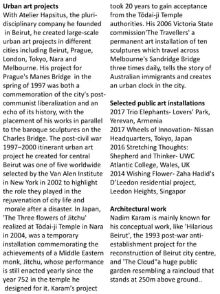 Urban art projects
With Atelier Hapsitus, the pluri-
disciplinary company he founded
in Beirut, he created large-scale
urban art projects in different
cities including Beirut, Prague,
London, Tokyo, Nara and
Melbourne. His project for
Prague's Manes Bridge in the
spring of 1997 was both a
commemoration of the city's post-
communist liberalization and an
echo of its history, with the
placement of his works in parallel
to the baroque sculptures on the
Charles Bridge. The post-civil war
1997–2000 itinerant urban art
project he created for central
Beirut was one of five worldwide
selected by the Van Alen Institute
in New York in 2002 to highlight
the role they played in the
rejuvenation of city life and
morale after a disaster. In Japan,
'The Three flowers of Jitchu'
realized at Tōdai-ji Temple in Nara
in 2004, was a temporary
installation commemorating the
achievements of a Middle Eastern
monk, Jitchu, whose performance
is still enacted yearly since the
year 752 in the temple he
designed for it. Karam's project
took 20 years to gain acceptance
from the Tōdai-ji Temple
authorities. His 2006 Victoria State
commission'The Travellers' a
permanent art installation of ten
sculptures which travel across
Melbourne's Sandridge Bridge
three times daily, tells the story of
Australian immigrants and creates
an urban clock in the city.
Selected public art installations
2017 Trio Elephants- Lovers’ Park,
Yerevan, Armenia
2017 Wheels of Innovation- Nissan
Headquarters, Tokyo, Japan
2016 Stretching Thoughts:
Shepherd and Thinker- UWC
Atlantic College, Wales, UK
2014 Wishing Flower- Zaha Hadid's
D’Leedon residential project,
Leedon Heights, Singapor
Architectural work
Nadim Karam is mainly known for
his conceptual work, like 'Hilarious
Beirut', the 1993 post-war anti-
establishment project for the
reconstruction of Beirut city centre,
and 'The Cloud"a huge public
garden resembling a raincloud that
stands at 250m above ground..
 