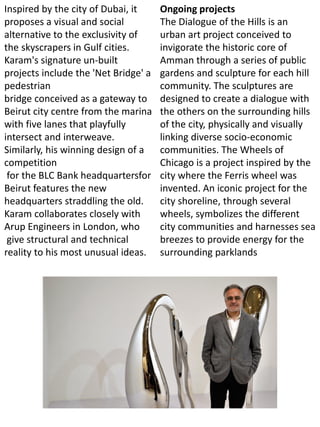 Inspired by the city of Dubai, it
proposes a visual and social
alternative to the exclusivity of
the skyscrapers in Gulf cities.
Karam's signature un-built
projects include the 'Net Bridge' a
pedestrian
bridge conceived as a gateway to
Beirut city centre from the marina
with five lanes that playfully
intersect and interweave.
Similarly, his winning design of a
competition
for the BLC Bank headquartersfor
Beirut features the new
headquarters straddling the old.
Karam collaborates closely with
Arup Engineers in London, who
give structural and technical
reality to his most unusual ideas.
Ongoing projects
The Dialogue of the Hills is an
urban art project conceived to
invigorate the historic core of
Amman through a series of public
gardens and sculpture for each hill
community. The sculptures are
designed to create a dialogue with
the others on the surrounding hills
of the city, physically and visually
linking diverse socio-economic
communities. The Wheels of
Chicago is a project inspired by the
city where the Ferris wheel was
invented. An iconic project for the
city shoreline, through several
wheels, symbolizes the different
city communities and harnesses sea
breezes to provide energy for the
surrounding parklands
 