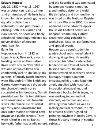 Edward Hopper
July 22, 1882 – May 15, 1967
was an American realist painter
and printmaker. While he is best
known for his oil paintings, he was
equally proficient as a
watercolorist and printmaker in
etching. Both in his urban and
rural scenes, his spare and finely
calculated renderings reflected his
personal vision of modern
American life.
Early life
Hopper was born in 1882 in
Upper Nyack, New York, a yacht-
building center on the Hudson
River north of New York City.He
was one of two children of a
comfortably well-to-do family. His
parents, of mostly Dutch ancestry,
were Elizabeth Griffiths Smith and
Garret Henry Hopper, a dry-goods
merchant.Although not so
successful as his forebears, Garrett
provided well for his two children
with considerable help from his
wife's inheritance. He retired at
age forty-nine.Edward and his
only sister Marion attended both
private and public schools. They
were raised in a strict Baptist
home.His father had a mild nature,
and the household was dominated
by women: Hopper's mother,
grandmother, sister, and maid.
His birthplace and boyhood home
was listed on the National Register
of Historic Places in 2000. It is now
operated as the Edward Hopper
House Art Center.It serves as a
nonprofit community cultural
center featuring exhibitions,
workshops, lectures, performances,
and special events.
Hopper was a good student in
grade school and showed talent in
drawing at age five. He readily
absorbed his father's intellectual
tendencies and love of French and
Russian cultures. He also
demonstrated his mother's artistic
heritage. Hopper's parents
encouraged his art and kept him
amply supplied with materials,
instructional magazines, and
illustrated books. By his teens, he
was working in pen-and-ink,
charcoal, watercolor, and oil—
drawing from nature as well as
making political cartoons. In 1895,
he created his first signed oil
painting, Rowboat in Rocky Cove. It
shows his early interest in nautical
subjects 1
 