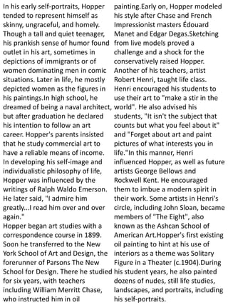 In his early self-portraits, Hopper
tended to represent himself as
skinny, ungraceful, and homely.
Though a tall and quiet teenager,
his prankish sense of humor found
outlet in his art, sometimes in
depictions of immigrants or of
women dominating men in comic
situations. Later in life, he mostly
depicted women as the figures in
his paintings.In high school, he
dreamed of being a naval architect,
but after graduation he declared
his intention to follow an art
career. Hopper's parents insisted
that he study commercial art to
have a reliable means of income.
In developing his self-image and
individualistic philosophy of life,
Hopper was influenced by the
writings of Ralph Waldo Emerson.
He later said, "I admire him
greatly...I read him over and over
again."
Hopper began art studies with a
correspondence course in 1899.
Soon he transferred to the New
York School of Art and Design, the
forerunner of Parsons The New
School for Design. There he studied
for six years, with teachers
including William Merritt Chase,
who instructed him in oil
painting.Early on, Hopper modeled
his style after Chase and French
Impressionist masters Édouard
Manet and Edgar Degas.Sketching
from live models proved a
challenge and a shock for the
conservatively raised Hopper.
Another of his teachers, artist
Robert Henri, taught life class.
Henri encouraged his students to
use their art to "make a stir in the
world". He also advised his
students, "It isn't the subject that
counts but what you feel about it"
and "Forget about art and paint
pictures of what interests you in
life."In this manner, Henri
influenced Hopper, as well as future
artists George Bellows and
Rockwell Kent. He encouraged
them to imbue a modern spirit in
their work. Some artists in Henri's
circle, including John Sloan, became
members of "The Eight", also
known as the Ashcan School of
American Art.Hopper's first existing
oil painting to hint at his use of
interiors as a theme was Solitary
Figure in a Theater (c.1904).During
his student years, he also painted
dozens of nudes, still life studies,
landscapes, and portraits, including
his self-portraits.
 