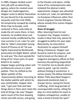 In 1905, Hopper landed a part-
time job with an advertising
agency, where he created cover
designs for trademagazines.
Hopper came to detest illustration.
He was bound to it by economic
necessity until the mid-1920s.
He temporarily escaped by making
three trips to Europe, each
centered in Paris, ostensibly to
study the art scene there. In fact,
however, he studied alone and
seemed mostly unaffected by the
new currents in art. Later he said
that he "didn't remember having
heard of Picasso at all."He was
highly impressed by Rembrandt,
particularly his Night Watch, which
he said was "the most wonderful
thing of his I have seen; it's past
belief in its reality."
Hopper began painting urban and
architectural scenes in a dark
palette. Then he shifted to the
lighter palette of the
Impressionists before returning to
the darker palette with which he
was comfortable. Hopper later
said, "I got over that and later
things done in Paris were more the
kind of things I do now."Hopper
spent much of his time drawing
street and café scenes, and going
to the theater and opera. Unlike
many of his contemporaries who
imitated the abstract cubist
experiments, Hopper was attracted
to realist art. Later, he admitted to
no European influences other than
French engraver Charles Méryon,
whose moody Paris scenes Hopper
imitated.
Years of struggle
After returning from his last
European trip, Hopper rented a
studio in New York City, where he
struggled to define his own style.
Reluctantly, he returned to
illustration to support himself.
Being a freelancer, Hopper was
forced to solicit for projects, and
had to knock on the doors of
magazine and agency offices to find
business.His painting languished:
"it's hard for me to decide what I
want to paint. I go for months
without finding it sometimes. It
comes slowly."His fellow illustrator
Walter Tittle described Hopper's
depressed emotional state in
sharper terms, seeing his friend
"suffering...from long periods of
unconquerable inertia, sitting for
days at a time before his easel in
helpless unhappiness, unable to
raise a hand to break the spell."
 