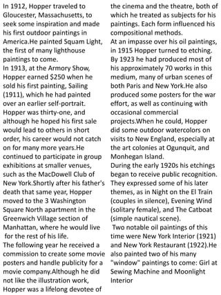 In 1912, Hopper traveled to
Gloucester, Massachusetts, to
seek some inspiration and made
his first outdoor paintings in
America.He painted Squam Light,
the first of many lighthouse
paintings to come.
In 1913, at the Armory Show,
Hopper earned $250 when he
sold his first painting, Sailing
(1911), which he had painted
over an earlier self-portrait.
Hopper was thirty-one, and
although he hoped his first sale
would lead to others in short
order, his career would not catch
on for many more years.He
continued to participate in group
exhibitions at smaller venues,
such as the MacDowell Club of
New York.Shortly after his father's
death that same year, Hopper
moved to the 3 Washington
Square North apartment in the
Greenwich Village section of
Manhattan, where he would live
for the rest of his life.
The following year he received a
commission to create some movie
posters and handle publicity for a
movie company.Although he did
not like the illustration work,
Hopper was a lifelong devotee of
the cinema and the theatre, both of
which he treated as subjects for his
paintings. Each form influenced his
compositional methods.
At an impasse over his oil paintings,
in 1915 Hopper turned to etching.
By 1923 he had produced most of
his approximately 70 works in this
medium, many of urban scenes of
both Paris and New York.He also
produced some posters for the war
effort, as well as continuing with
occasional commercial
projects.When he could, Hopper
did some outdoor watercolors on
visits to New England, especially at
the art colonies at Ogunquit, and
Monhegan Island.
During the early 1920s his etchings
began to receive public recognition.
They expressed some of his later
themes, as in Night on the El Train
(couples in silence), Evening Wind
(solitary female), and The Catboat
(simple nautical scene).
Two notable oil paintings of this
time were New York Interior (1921)
and New York Restaurant (1922).He
also painted two of his many
"window" paintings to come: Girl at
Sewing Machine and Moonlight
Interior
 