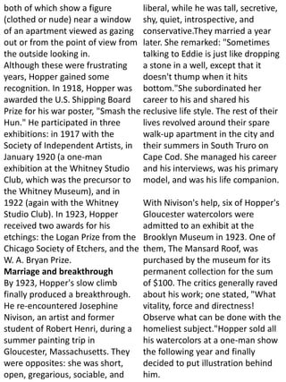both of which show a figure
(clothed or nude) near a window
of an apartment viewed as gazing
out or from the point of view from
the outside looking in.
Although these were frustrating
years, Hopper gained some
recognition. In 1918, Hopper was
awarded the U.S. Shipping Board
Prize for his war poster, "Smash the
Hun." He participated in three
exhibitions: in 1917 with the
Society of Independent Artists, in
January 1920 (a one-man
exhibition at the Whitney Studio
Club, which was the precursor to
the Whitney Museum), and in
1922 (again with the Whitney
Studio Club). In 1923, Hopper
received two awards for his
etchings: the Logan Prize from the
Chicago Society of Etchers, and the
W. A. Bryan Prize.
Marriage and breakthrough
By 1923, Hopper's slow climb
finally produced a breakthrough.
He re-encountered Josephine
Nivison, an artist and former
student of Robert Henri, during a
summer painting trip in
Gloucester, Massachusetts. They
were opposites: she was short,
open, gregarious, sociable, and
liberal, while he was tall, secretive,
shy, quiet, introspective, and
conservative.They married a year
later. She remarked: "Sometimes
talking to Eddie is just like dropping
a stone in a well, except that it
doesn't thump when it hits
bottom."She subordinated her
career to his and shared his
reclusive life style. The rest of their
lives revolved around their spare
walk-up apartment in the city and
their summers in South Truro on
Cape Cod. She managed his career
and his interviews, was his primary
model, and was his life companion.
With Nivison's help, six of Hopper's
Gloucester watercolors were
admitted to an exhibit at the
Brooklyn Museum in 1923. One of
them, The Mansard Roof, was
purchased by the museum for its
permanent collection for the sum
of $100. The critics generally raved
about his work; one stated, "What
vitality, force and directness!
Observe what can be done with the
homeliest subject."Hopper sold all
his watercolors at a one-man show
the following year and finally
decided to put illustration behind
him.
 